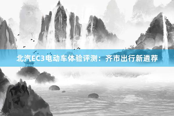 北汽EC3电动车体验评测：齐市出行新遴荐