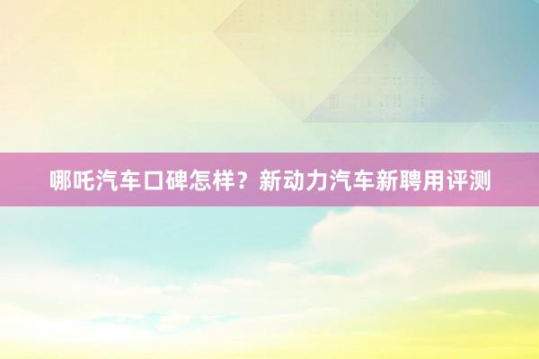 哪吒汽车口碑怎样？新动力汽车新聘用评测