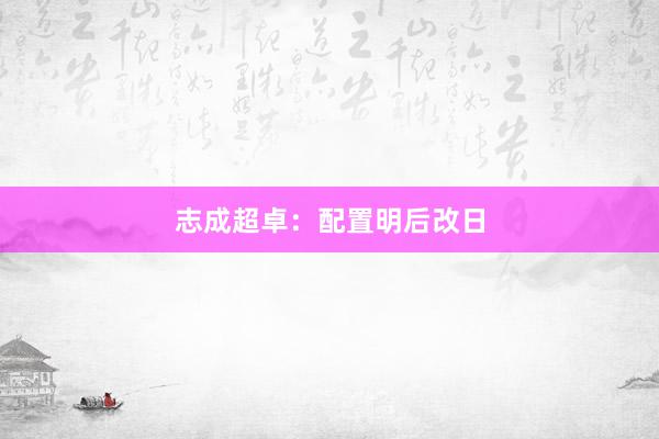 志成超卓：配置明后改日