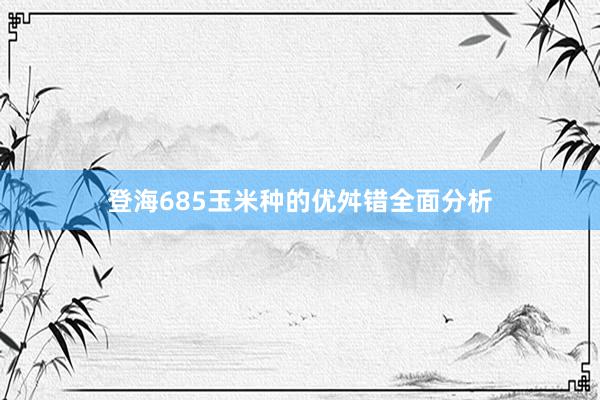 登海685玉米种的优舛错全面分析